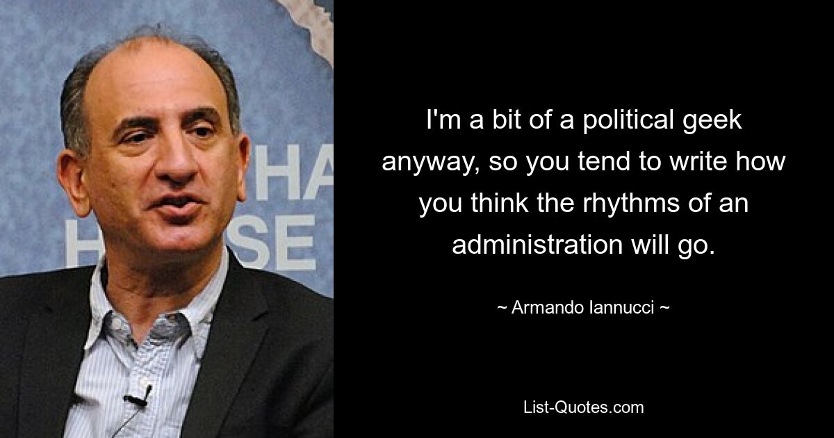 I'm a bit of a political geek anyway, so you tend to write how you think the rhythms of an administration will go. — © Armando Iannucci