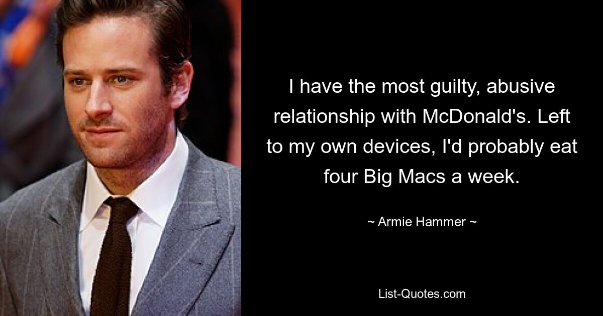 I have the most guilty, abusive relationship with McDonald's. Left to my own devices, I'd probably eat four Big Macs a week. — © Armie Hammer