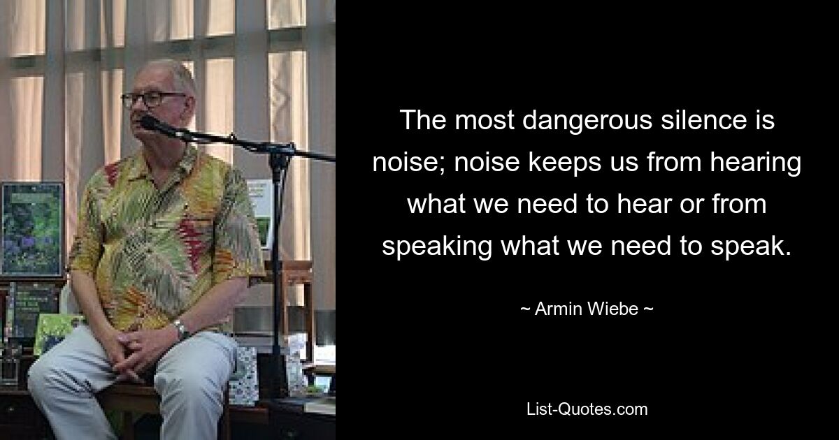 The most dangerous silence is noise; noise keeps us from hearing what we need to hear or from speaking what we need to speak. — © Armin Wiebe