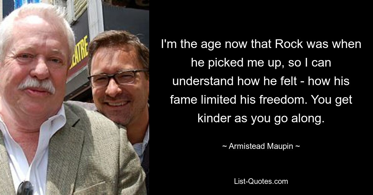 I'm the age now that Rock was when he picked me up, so I can understand how he felt - how his fame limited his freedom. You get kinder as you go along. — © Armistead Maupin