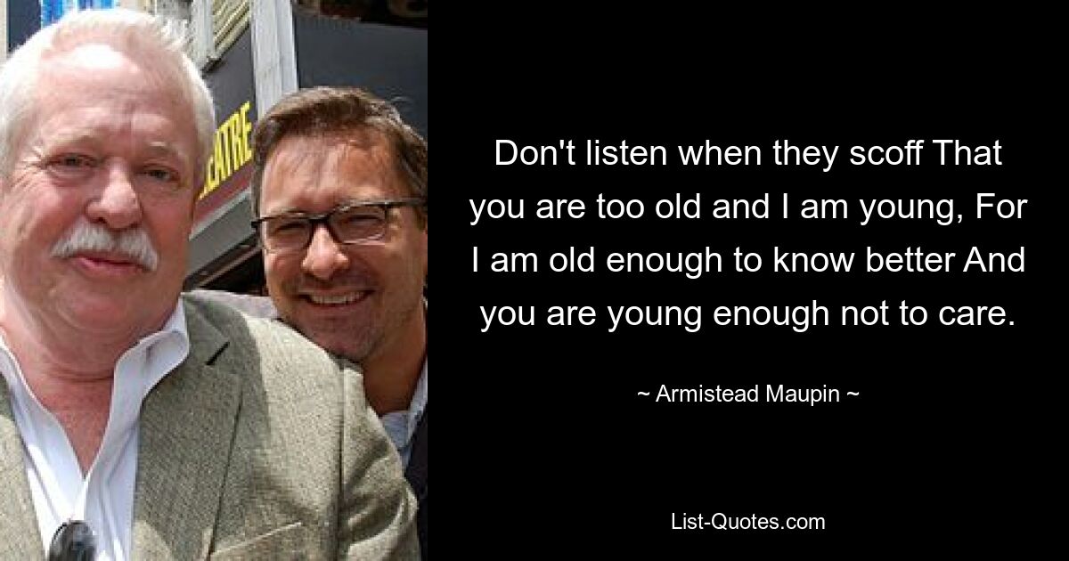 Don't listen when they scoff That you are too old and I am young, For I am old enough to know better And you are young enough not to care. — © Armistead Maupin