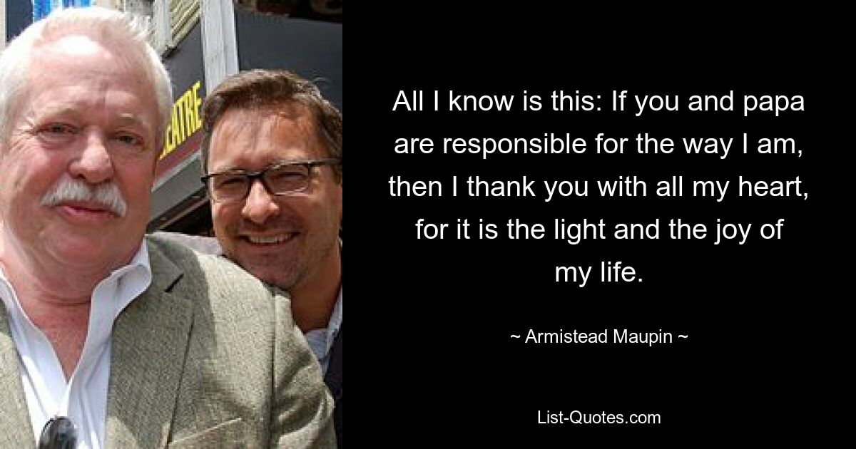 All I know is this: If you and papa are responsible for the way I am, then I thank you with all my heart, for it is the light and the joy of my life. — © Armistead Maupin