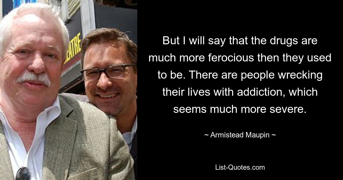 But I will say that the drugs are much more ferocious then they used to be. There are people wrecking their lives with addiction, which seems much more severe. — © Armistead Maupin