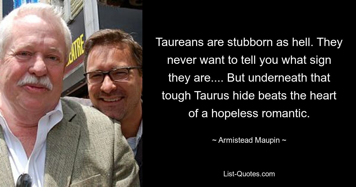 Taureans are stubborn as hell. They never want to tell you what sign they are.... But underneath that tough Taurus hide beats the heart of a hopeless romantic. — © Armistead Maupin