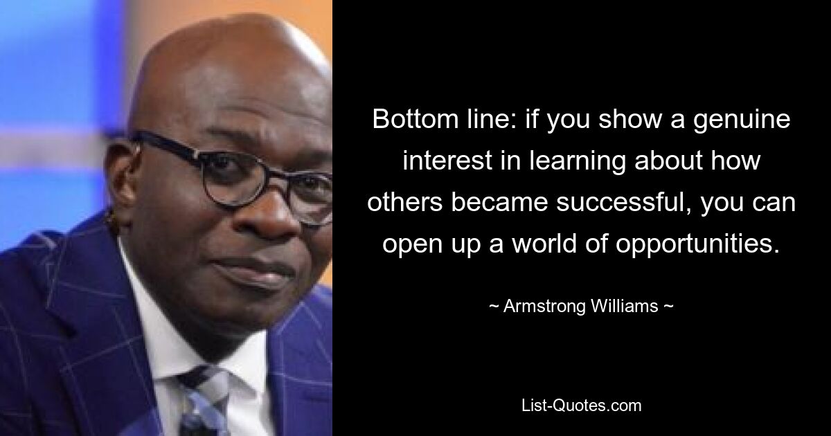 Bottom line: if you show a genuine interest in learning about how others became successful, you can open up a world of opportunities. — © Armstrong Williams