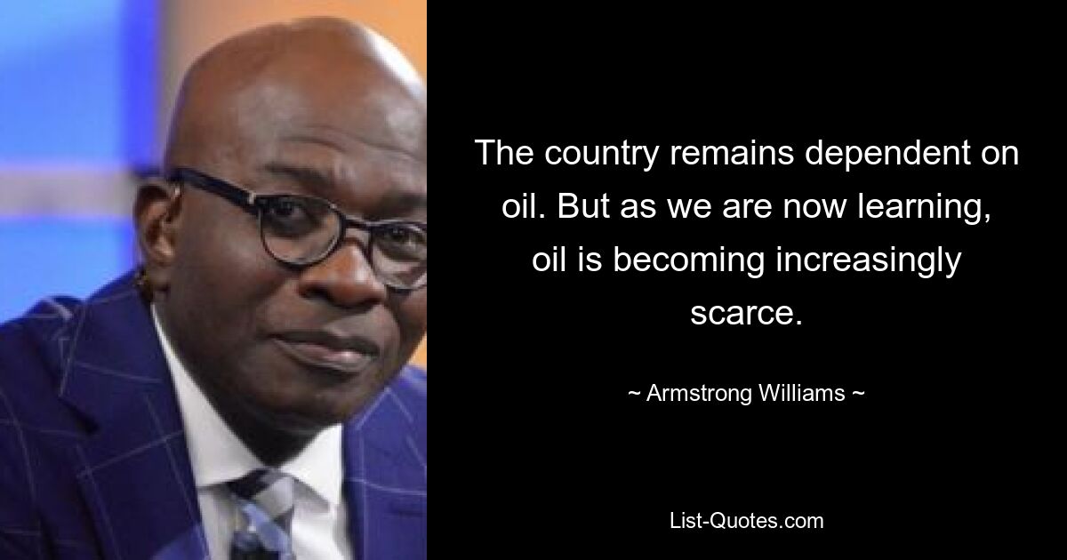 The country remains dependent on oil. But as we are now learning, oil is becoming increasingly scarce. — © Armstrong Williams