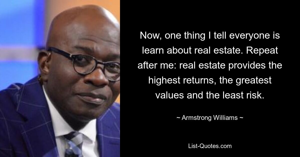 Now, one thing I tell everyone is learn about real estate. Repeat after me: real estate provides the highest returns, the greatest values and the least risk. — © Armstrong Williams