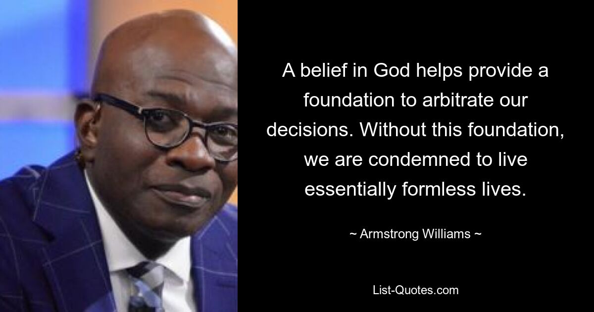 A belief in God helps provide a foundation to arbitrate our decisions. Without this foundation, we are condemned to live essentially formless lives. — © Armstrong Williams