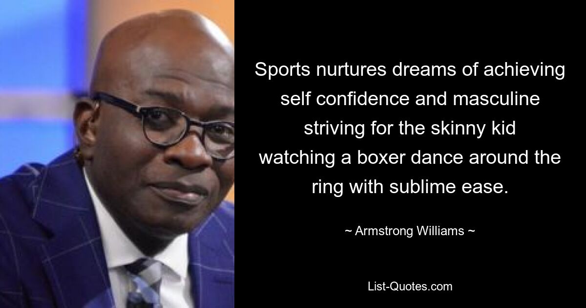 Sports nurtures dreams of achieving self confidence and masculine striving for the skinny kid watching a boxer dance around the ring with sublime ease. — © Armstrong Williams