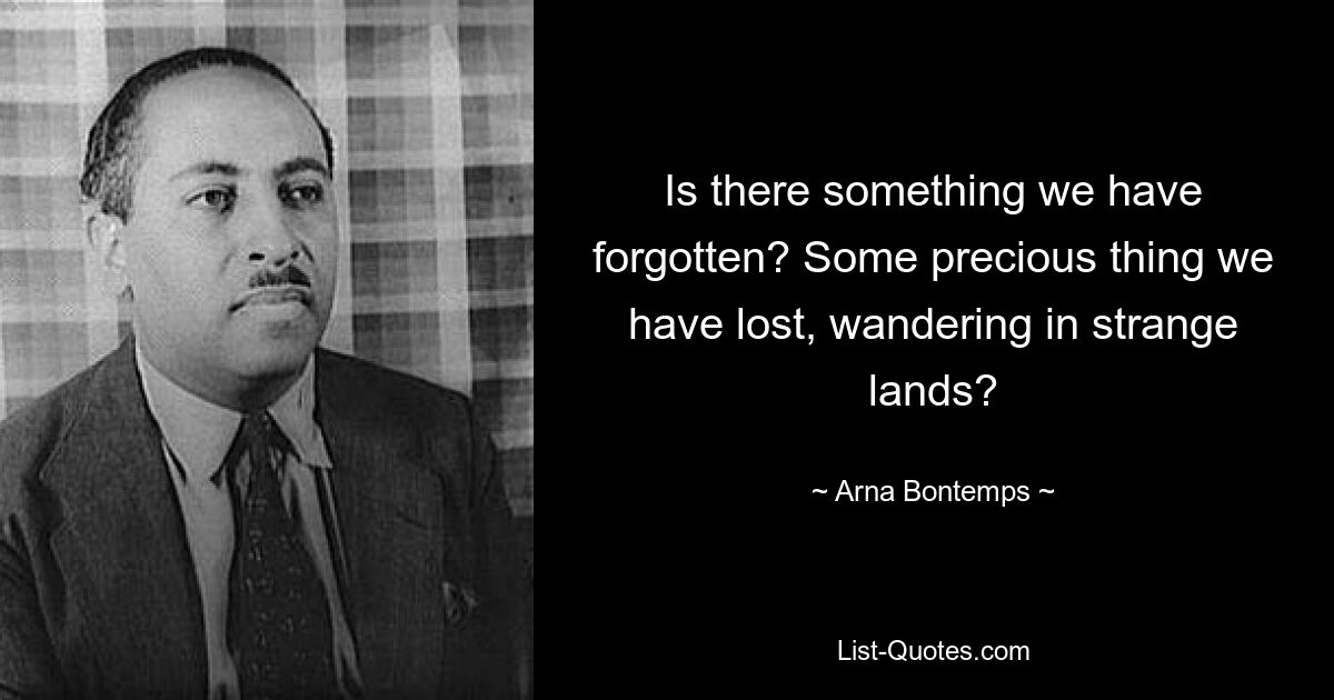 Is there something we have forgotten? Some precious thing we have lost, wandering in strange lands? — © Arna Bontemps