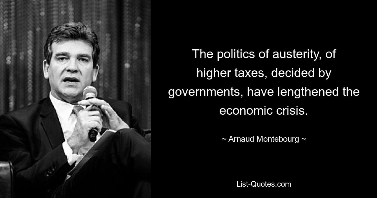 The politics of austerity, of higher taxes, decided by governments, have lengthened the economic crisis. — © Arnaud Montebourg