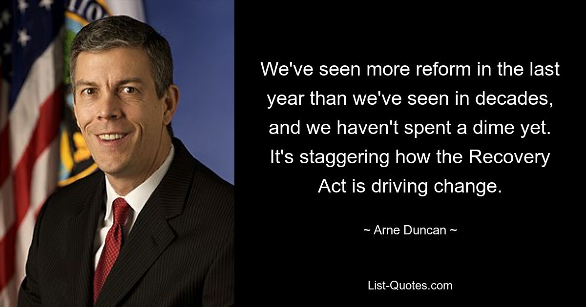 We've seen more reform in the last year than we've seen in decades, and we haven't spent a dime yet. It's staggering how the Recovery Act is driving change. — © Arne Duncan