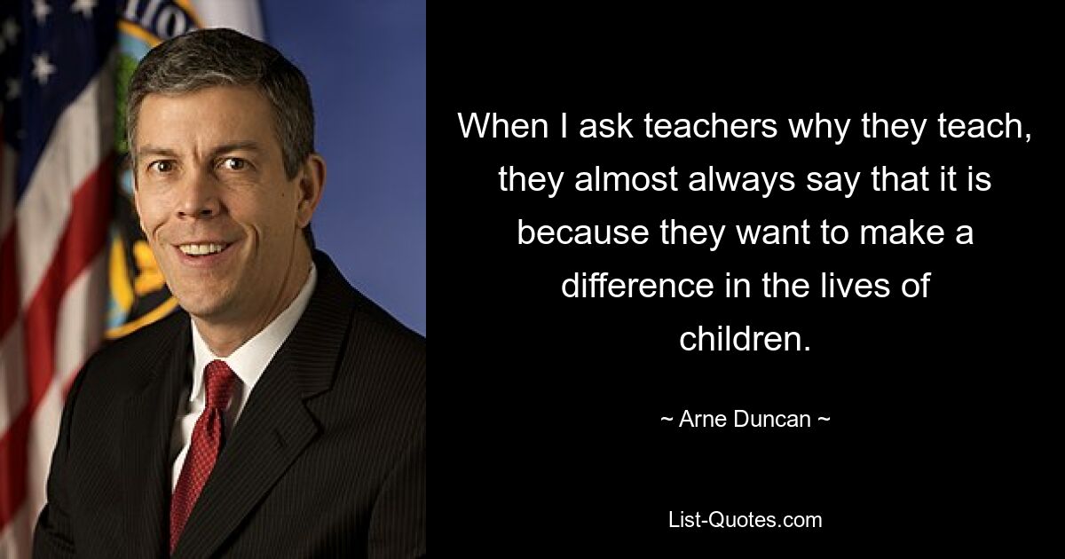 When I ask teachers why they teach, they almost always say that it is because they want to make a difference in the lives of children. — © Arne Duncan