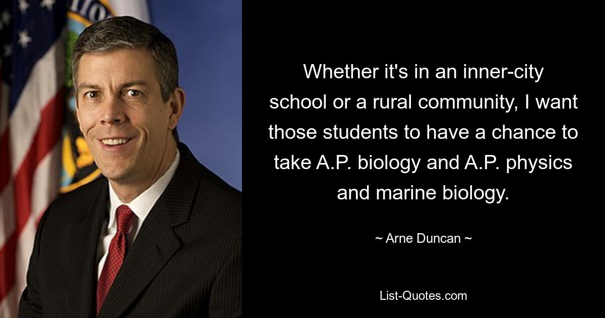 Whether it's in an inner-city school or a rural community, I want those students to have a chance to take A.P. biology and A.P. physics and marine biology. — © Arne Duncan