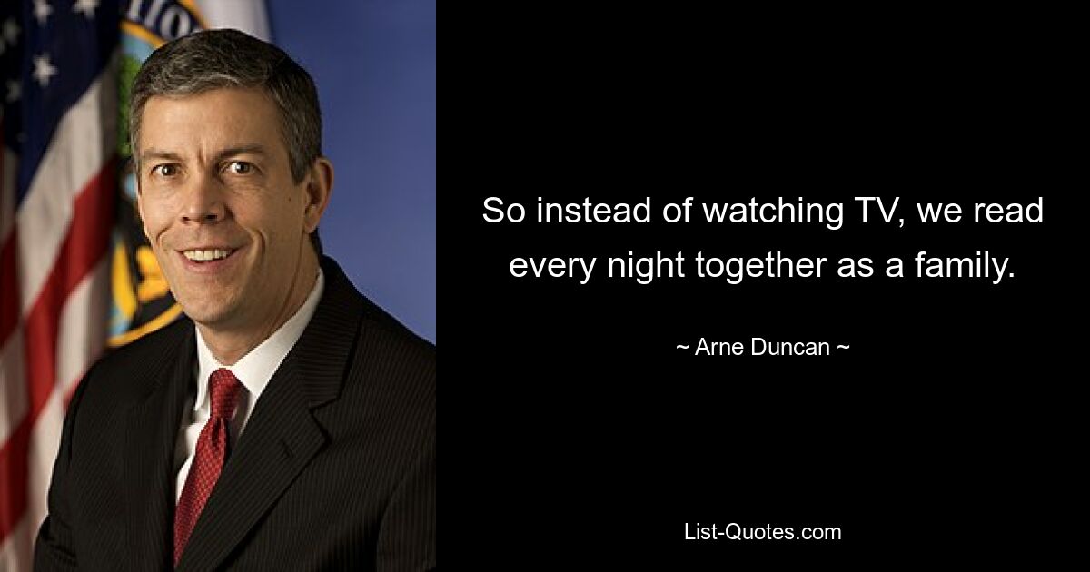 So instead of watching TV, we read every night together as a family. — © Arne Duncan