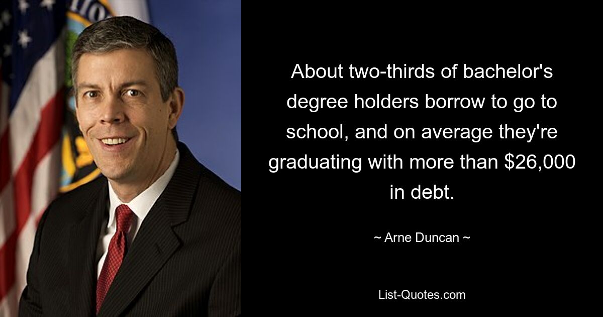 About two-thirds of bachelor's degree holders borrow to go to school, and on average they're graduating with more than $26,000 in debt. — © Arne Duncan