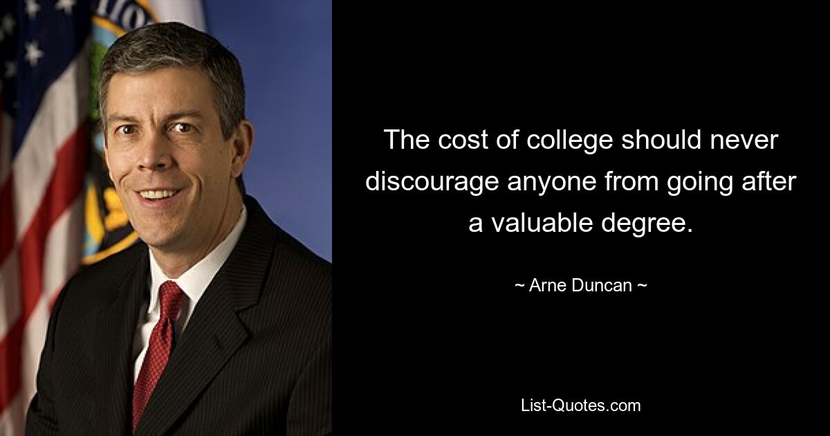 The cost of college should never discourage anyone from going after a valuable degree. — © Arne Duncan