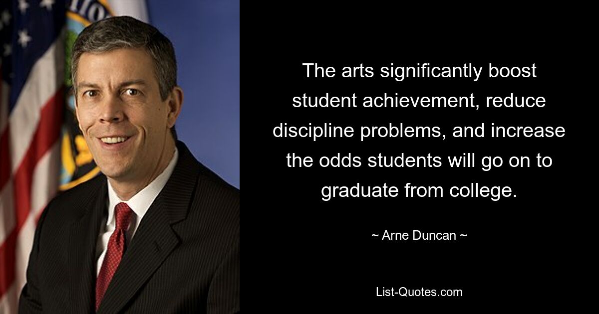 The arts significantly boost student achievement, reduce discipline problems, and increase the odds students will go on to graduate from college. — © Arne Duncan