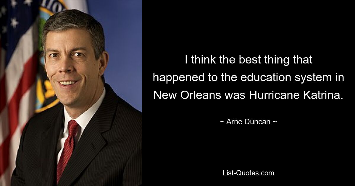 I think the best thing that happened to the education system in New Orleans was Hurricane Katrina. — © Arne Duncan