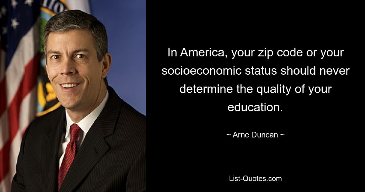 In America, your zip code or your socioeconomic status should never determine the quality of your education. — © Arne Duncan