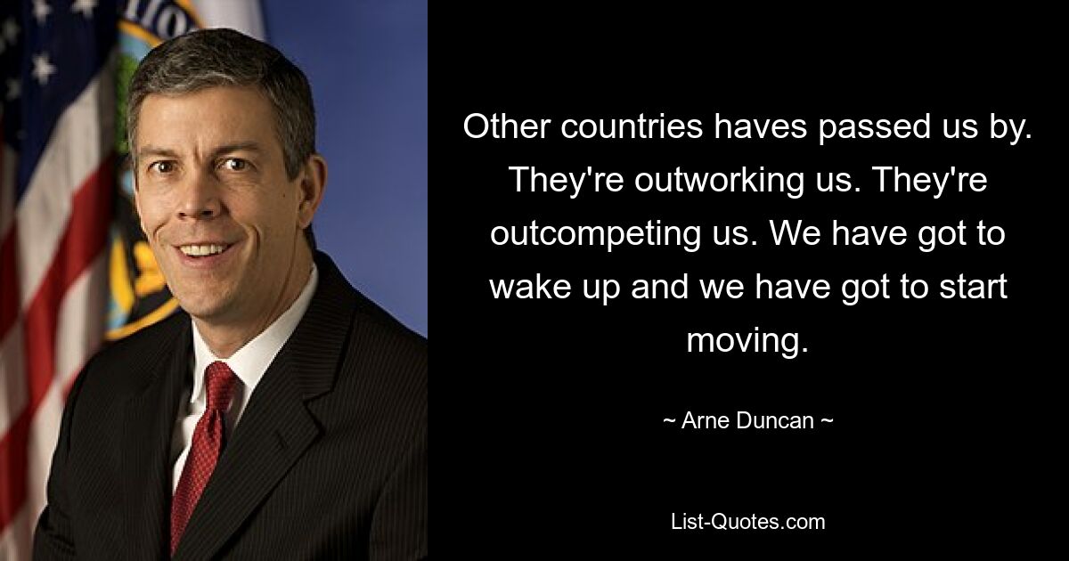 Other countries haves passed us by. They're outworking us. They're outcompeting us. We have got to wake up and we have got to start moving. — © Arne Duncan