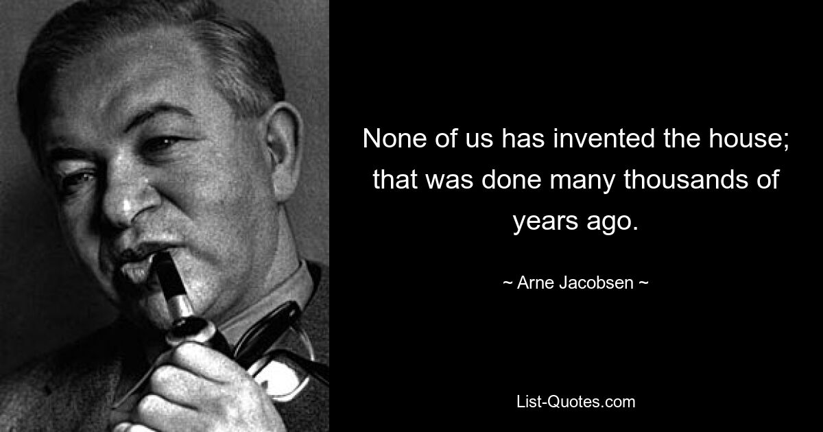 None of us has invented the house; that was done many thousands of years ago. — © Arne Jacobsen