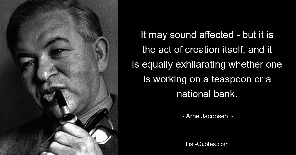 It may sound affected - but it is the act of creation itself, and it is equally exhilarating whether one is working on a teaspoon or a national bank. — © Arne Jacobsen