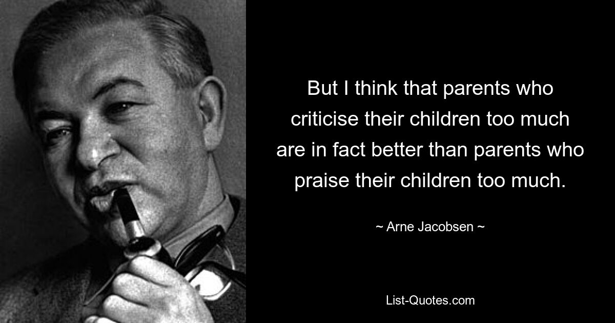 But I think that parents who criticise their children too much are in fact better than parents who praise their children too much. — © Arne Jacobsen