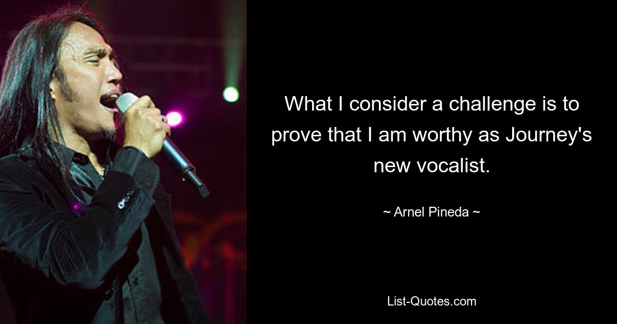 What I consider a challenge is to prove that I am worthy as Journey's new vocalist. — © Arnel Pineda