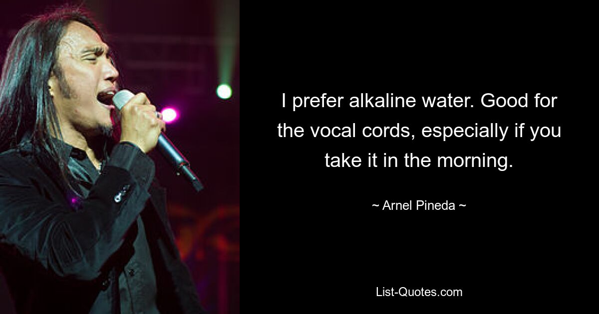 I prefer alkaline water. Good for the vocal cords, especially if you take it in the morning. — © Arnel Pineda