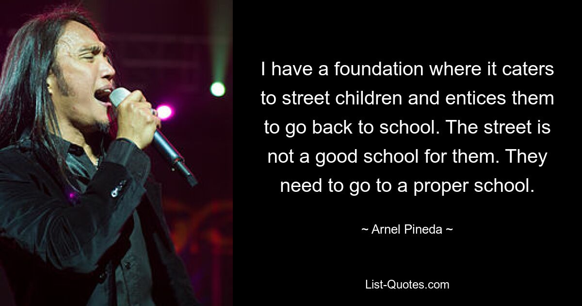 I have a foundation where it caters to street children and entices them to go back to school. The street is not a good school for them. They need to go to a proper school. — © Arnel Pineda