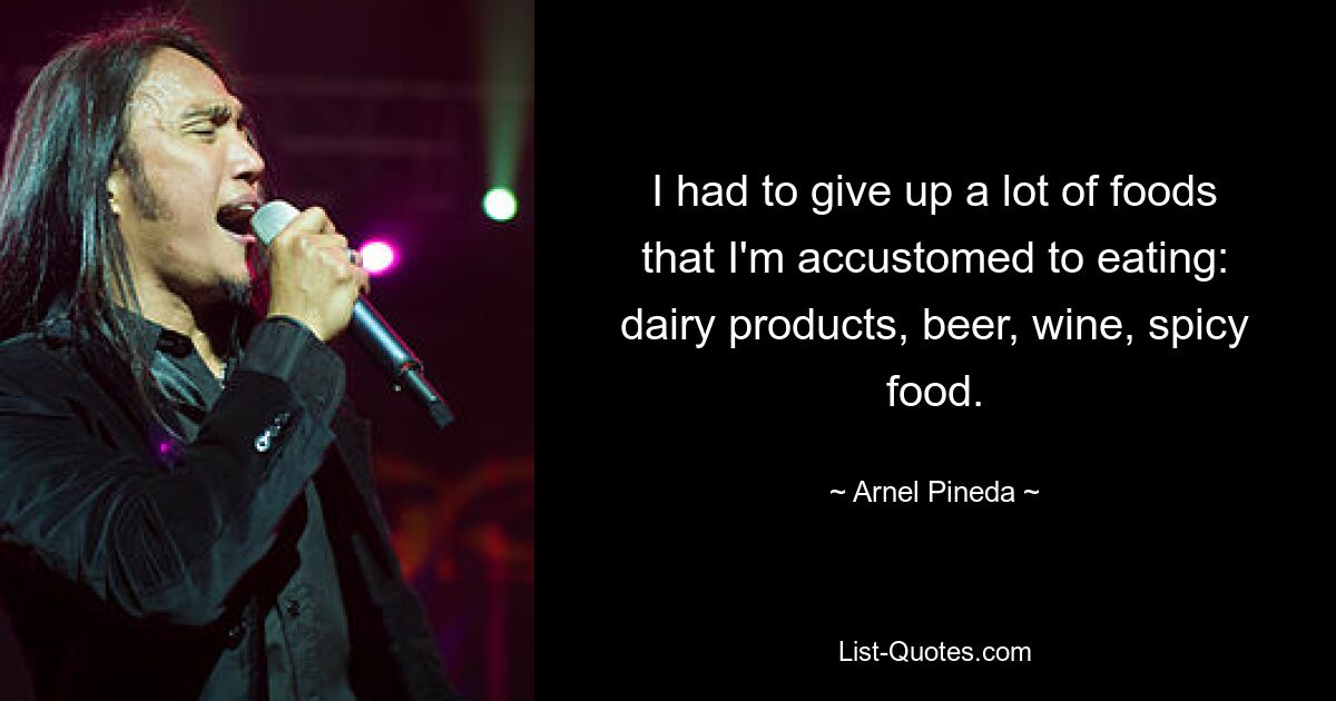 I had to give up a lot of foods that I'm accustomed to eating: dairy products, beer, wine, spicy food. — © Arnel Pineda