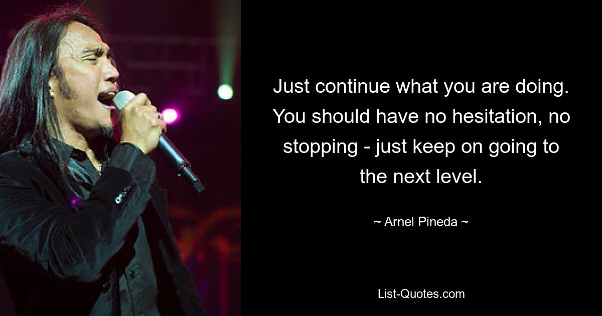 Just continue what you are doing. You should have no hesitation, no stopping - just keep on going to the next level. — © Arnel Pineda