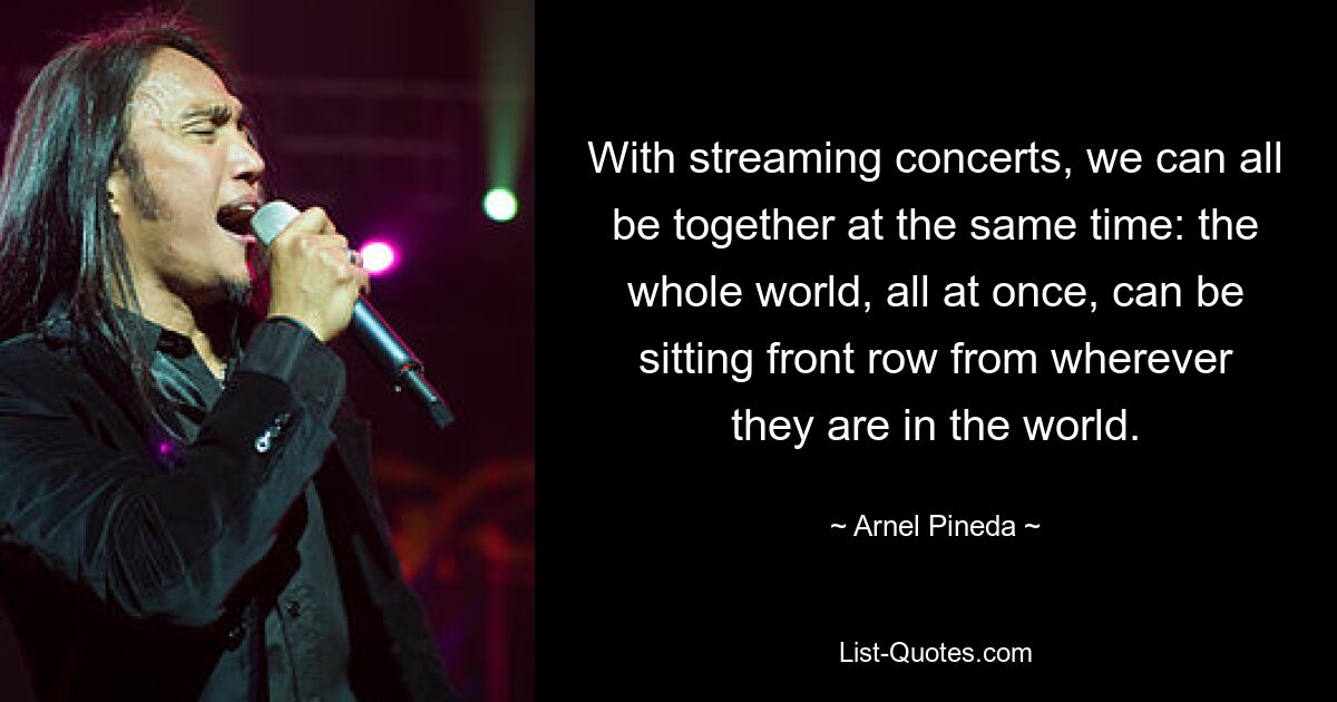 With streaming concerts, we can all be together at the same time: the whole world, all at once, can be sitting front row from wherever they are in the world. — © Arnel Pineda