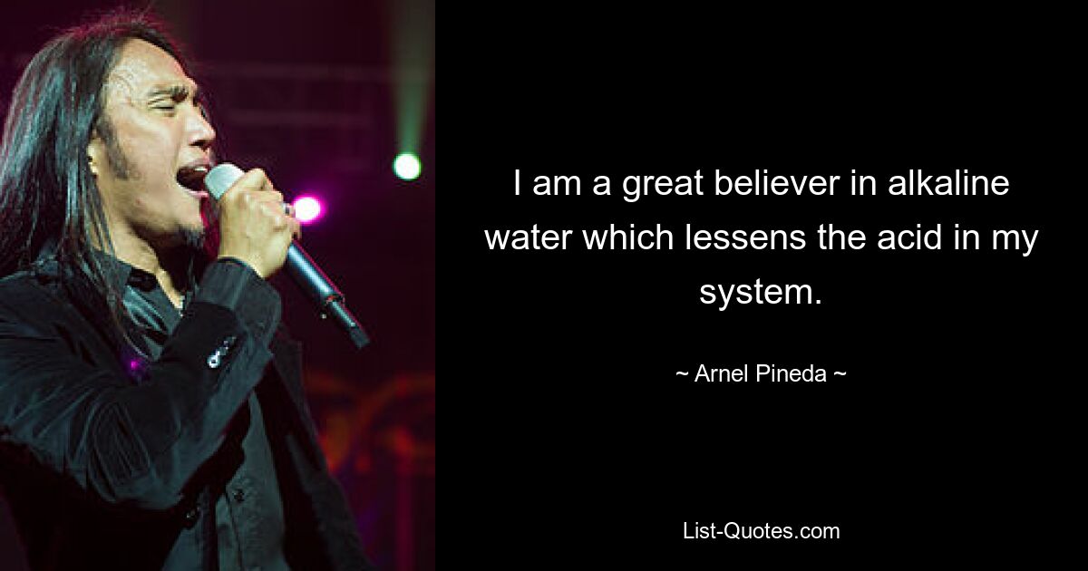 I am a great believer in alkaline water which lessens the acid in my system. — © Arnel Pineda