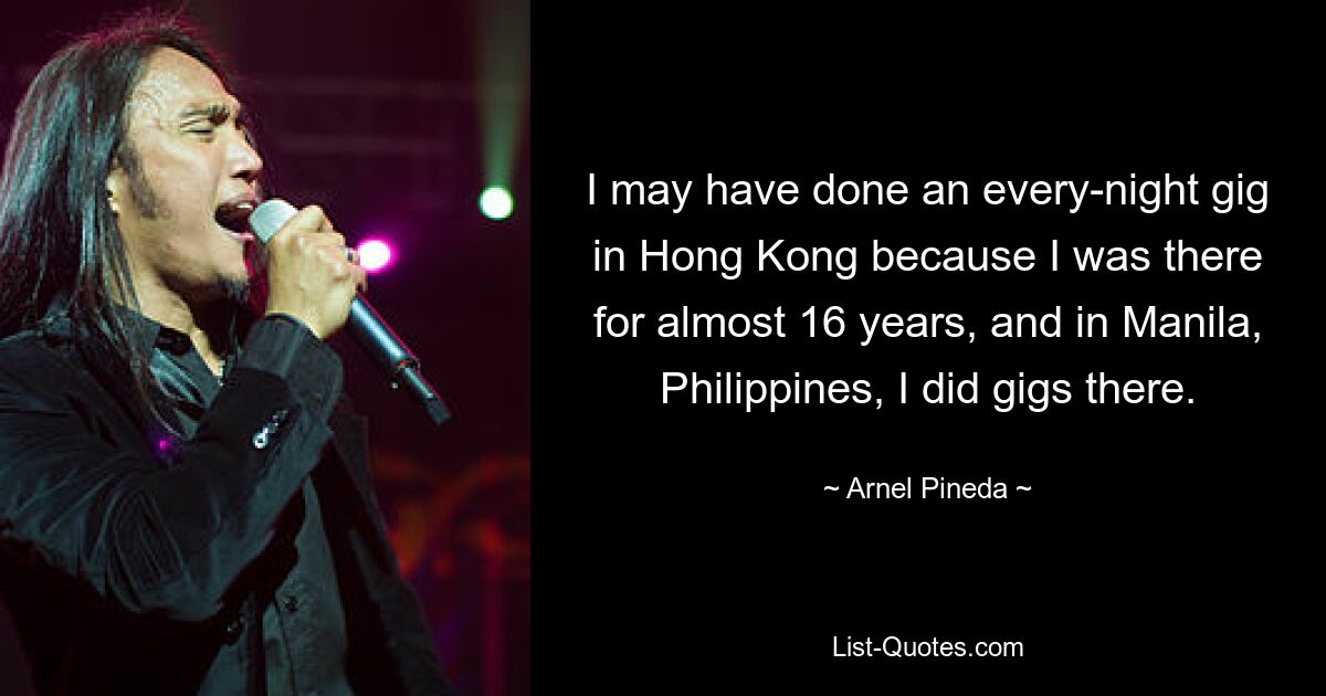 I may have done an every-night gig in Hong Kong because I was there for almost 16 years, and in Manila, Philippines, I did gigs there. — © Arnel Pineda