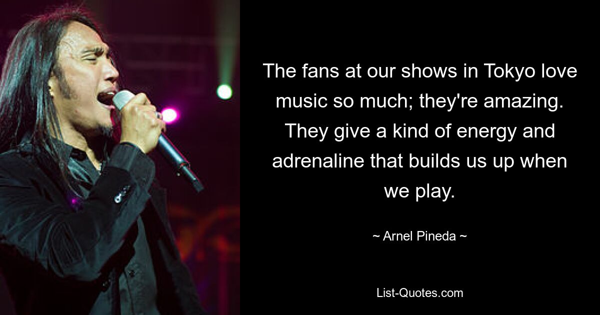 The fans at our shows in Tokyo love music so much; they're amazing. They give a kind of energy and adrenaline that builds us up when we play. — © Arnel Pineda