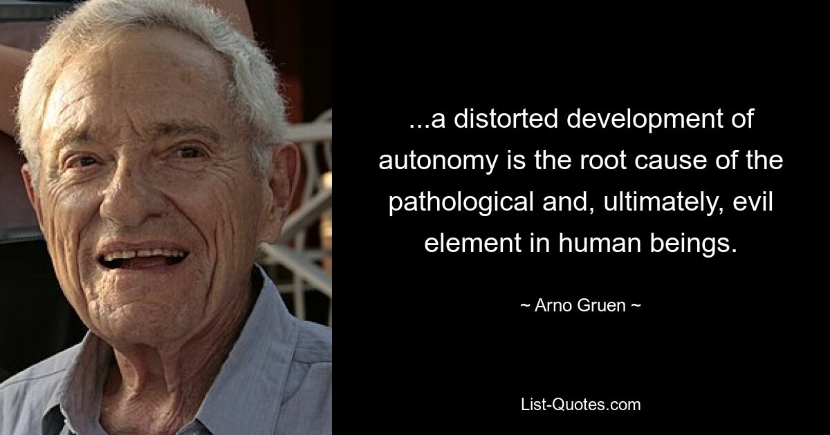 ...a distorted development of autonomy is the root cause of the pathological and, ultimately, evil element in human beings. — © Arno Gruen