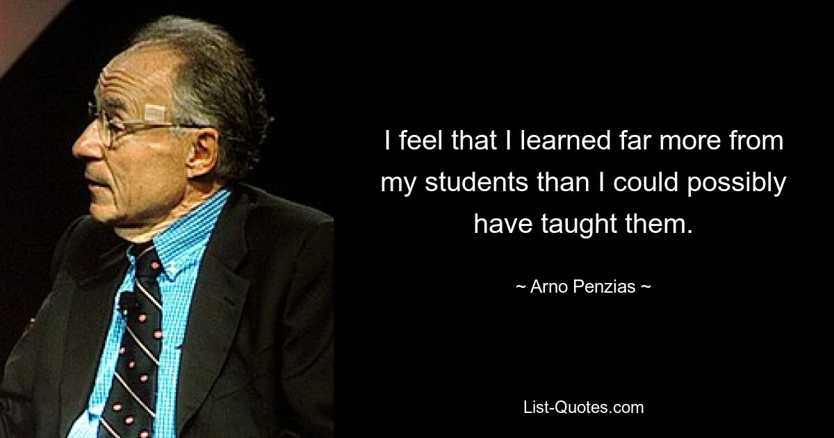 I feel that I learned far more from my students than I could possibly have taught them. — © Arno Penzias