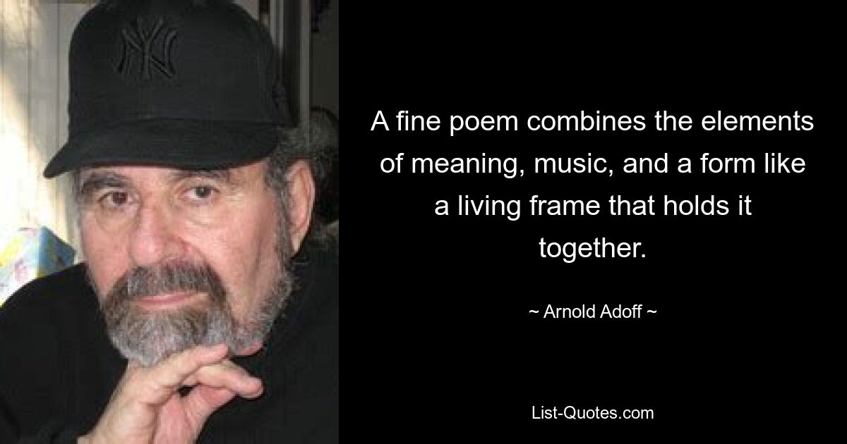 A fine poem combines the elements of meaning, music, and a form like a living frame that holds it together. — © Arnold Adoff