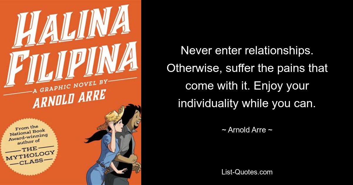 Never enter relationships. Otherwise, suffer the pains that come with it. Enjoy your individuality while you can. — © Arnold Arre