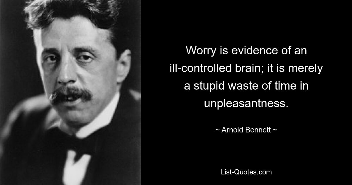 Worry is evidence of an ill-controlled brain; it is merely a stupid waste of time in unpleasantness. — © Arnold Bennett