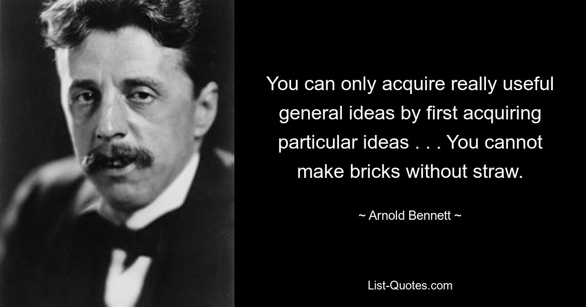 You can only acquire really useful general ideas by first acquiring particular ideas . . . You cannot make bricks without straw. — © Arnold Bennett