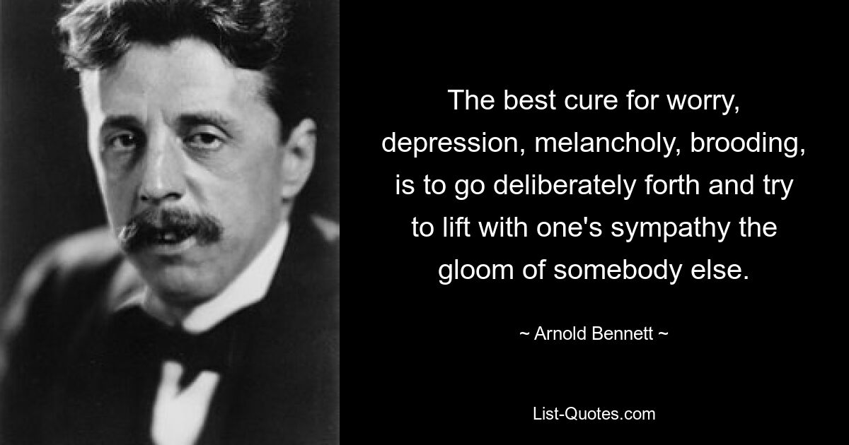 The best cure for worry, depression, melancholy, brooding, is to go deliberately forth and try to lift with one's sympathy the gloom of somebody else. — © Arnold Bennett