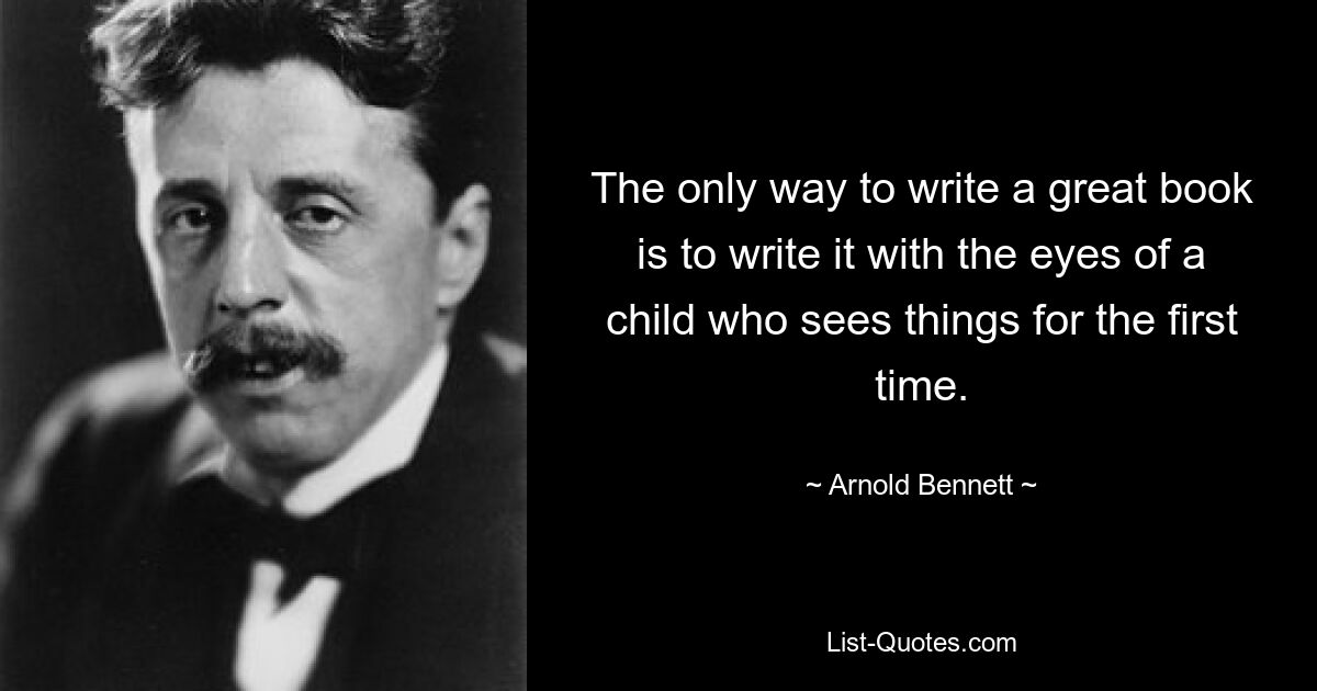 The only way to write a great book is to write it with the eyes of a child who sees things for the first time. — © Arnold Bennett