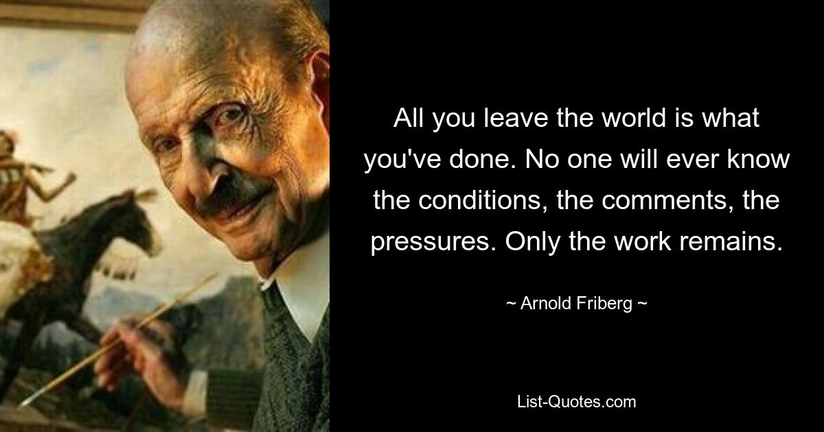 All you leave the world is what you've done. No one will ever know the conditions, the comments, the pressures. Only the work remains. — © Arnold Friberg