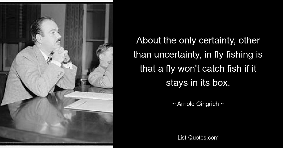 About the only certainty, other than uncertainty, in fly fishing is that a fly won't catch fish if it stays in its box. — © Arnold Gingrich