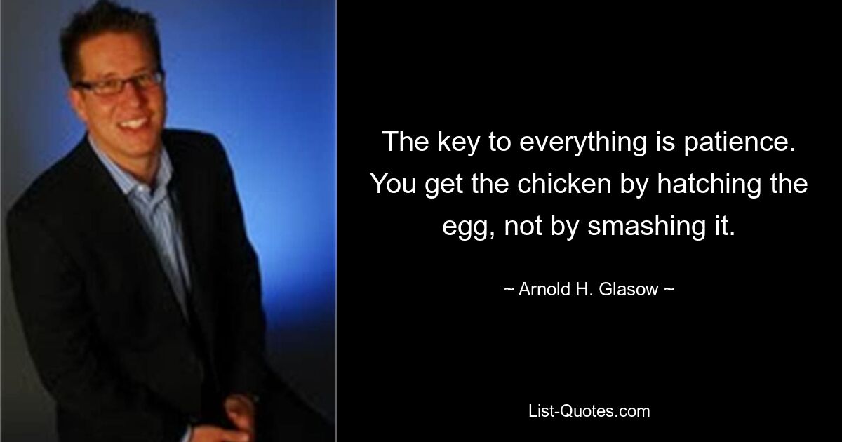 The key to everything is patience. You get the chicken by hatching the egg, not by smashing it. — © Arnold H. Glasow