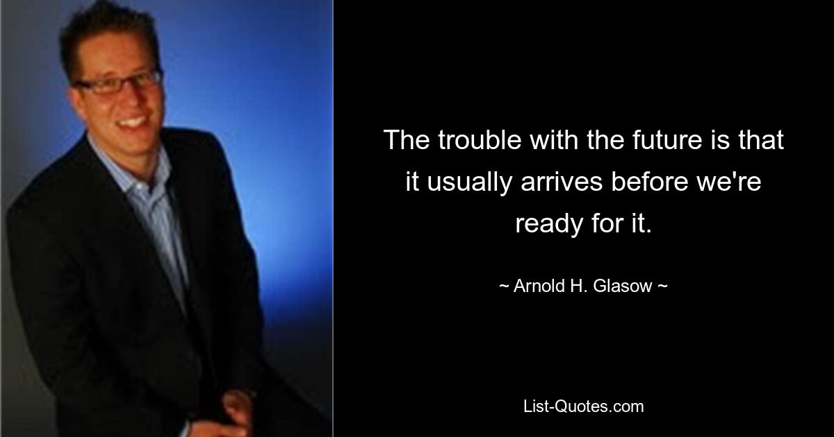 The trouble with the future is that it usually arrives before we're ready for it. — © Arnold H. Glasow