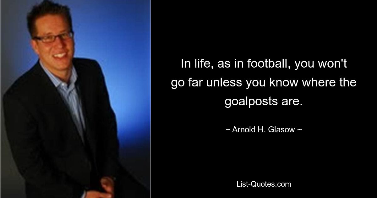 In life, as in football, you won't go far unless you know where the goalposts are. — © Arnold H. Glasow